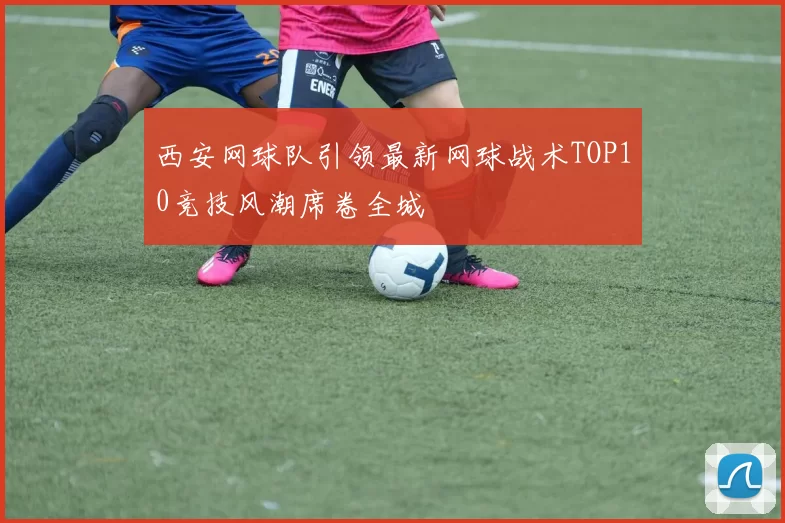 西安网球队引领最新网球战术TOP10竞技风潮席卷全城