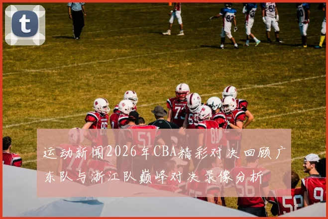 运动新闻2026年CBA精彩对决回顾广东队与浙江队巅峰对决录像分析