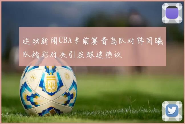 运动新闻CBA季前赛青岛队对阵同曦队精彩对决引发球迷热议