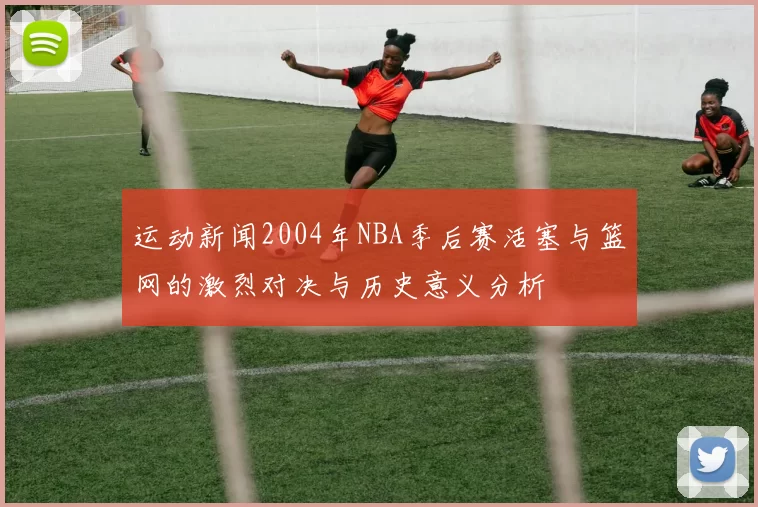 运动新闻2004年NBA季后赛活塞与篮网的激烈对决与历史意义分析