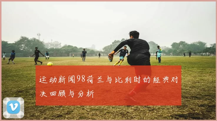运动新闻98荷兰与比利时的经典对决回顾与分析